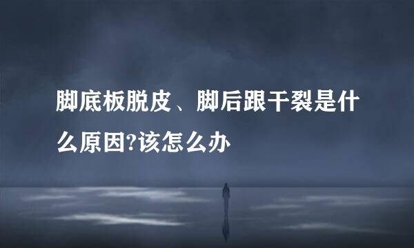 脚底板脱皮、脚后跟干裂是什么原因?该怎么办