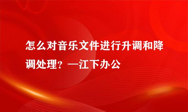 怎么对音乐文件进行升调和降调处理？—江下办公