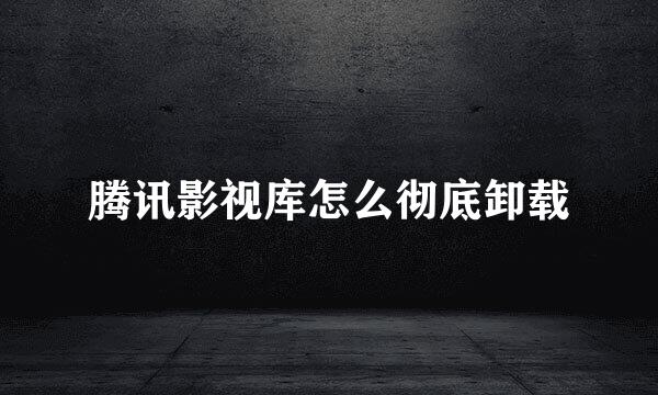腾讯影视库怎么彻底卸载