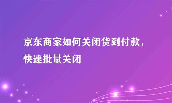 京东商家如何关闭货到付款，快速批量关闭