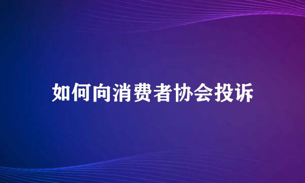 如何向消费者协会投诉