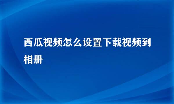 西瓜视频怎么设置下载视频到相册