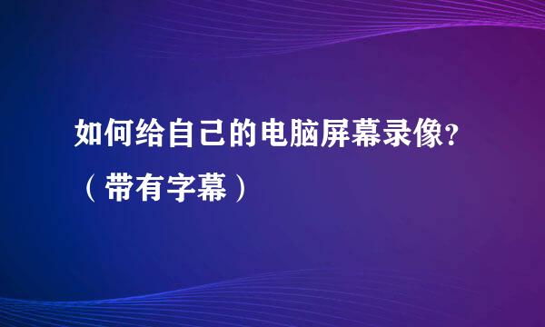 如何给自己的电脑屏幕录像？（带有字幕）