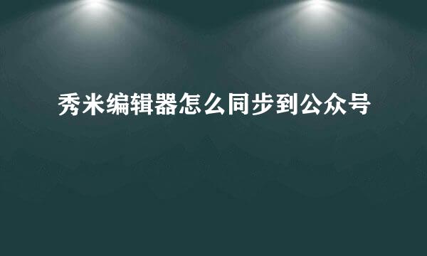 秀米编辑器怎么同步到公众号