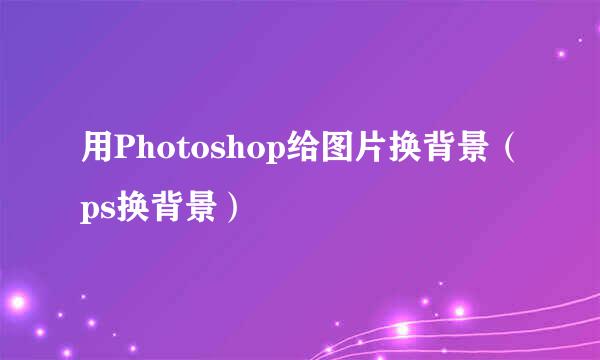 用Photoshop给图片换背景（ps换背景）