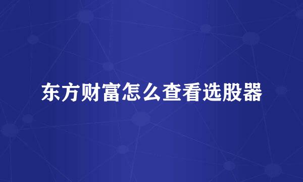 东方财富怎么查看选股器