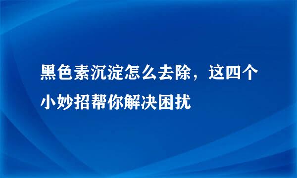 黑色素沉淀怎么去除，这四个小妙招帮你解决困扰