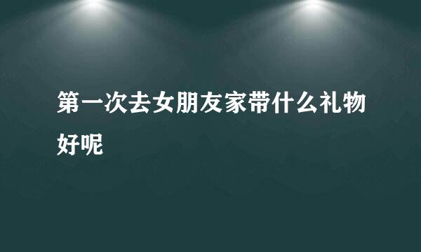 第一次去女朋友家带什么礼物好呢