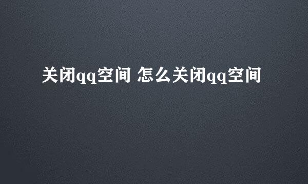 关闭qq空间 怎么关闭qq空间