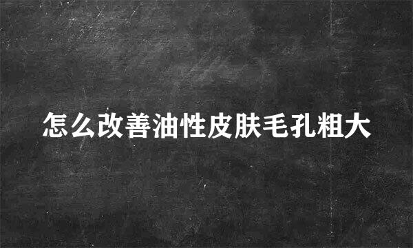 怎么改善油性皮肤毛孔粗大
