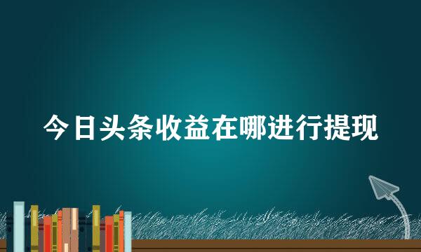 今日头条收益在哪进行提现