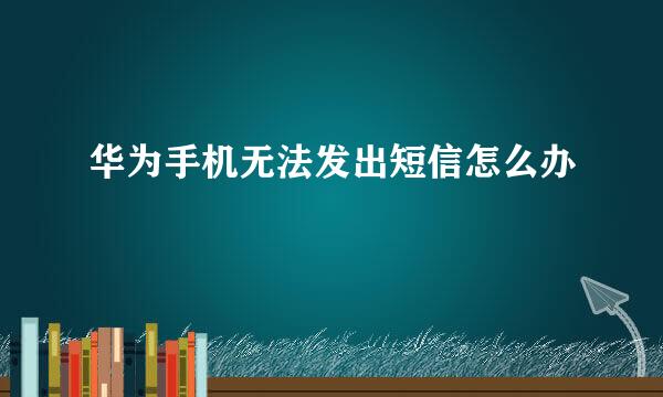 华为手机无法发出短信怎么办