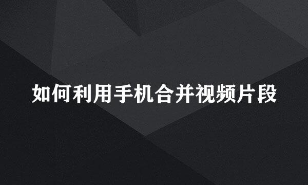 如何利用手机合并视频片段