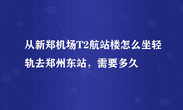 从新郑机场T2航站楼怎么坐轻轨去郑州东站，需要多久