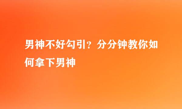 男神不好勾引？分分钟教你如何拿下男神