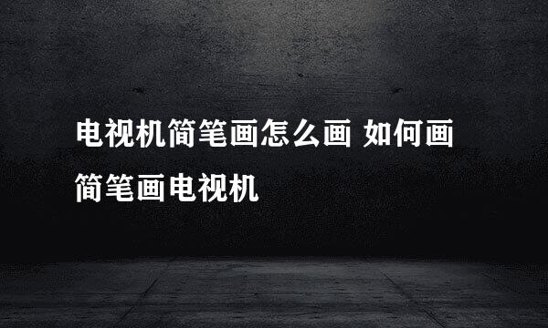 电视机简笔画怎么画 如何画简笔画电视机
