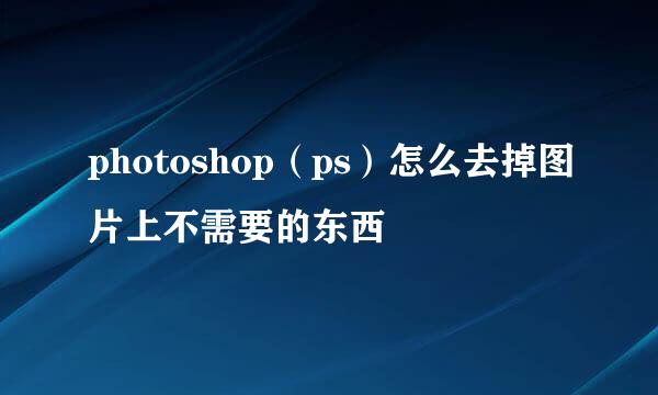 photoshop（ps）怎么去掉图片上不需要的东西