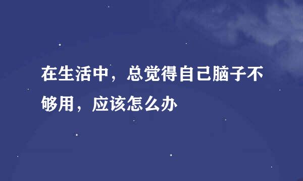 在生活中，总觉得自己脑子不够用，应该怎么办
