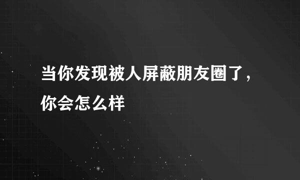 当你发现被人屏蔽朋友圈了，你会怎么样
