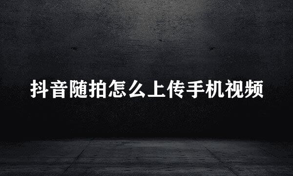 抖音随拍怎么上传手机视频