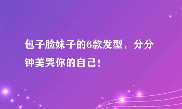 包子脸妹子的6款发型，分分钟美哭你的自己！