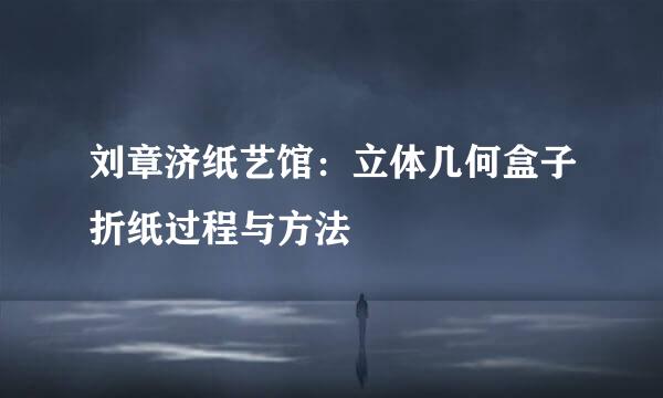 刘章济纸艺馆：立体几何盒子折纸过程与方法