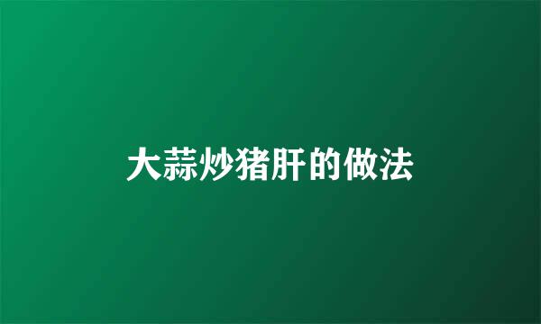 大蒜炒猪肝的做法