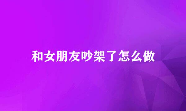 和女朋友吵架了怎么做