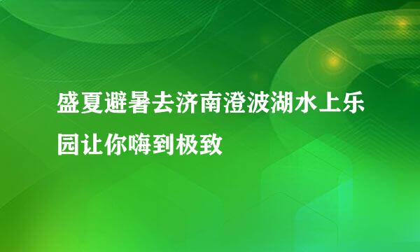 盛夏避暑去济南澄波湖水上乐园让你嗨到极致