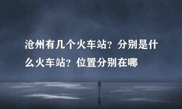沧州有几个火车站？分别是什么火车站？位置分别在哪