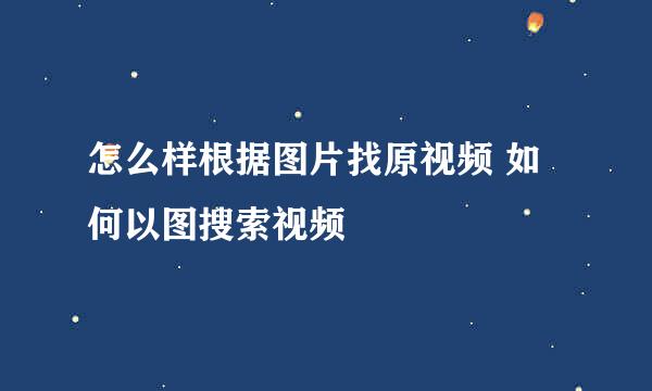怎么样根据图片找原视频 如何以图搜索视频