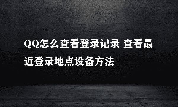 QQ怎么查看登录记录 查看最近登录地点设备方法