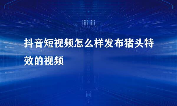 抖音短视频怎么样发布猪头特效的视频