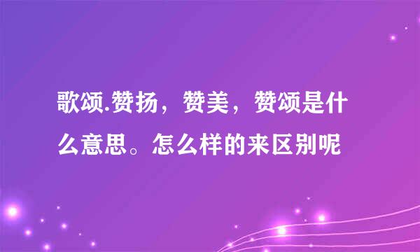 歌颂.赞扬，赞美，赞颂是什么意思。怎么样的来区别呢
