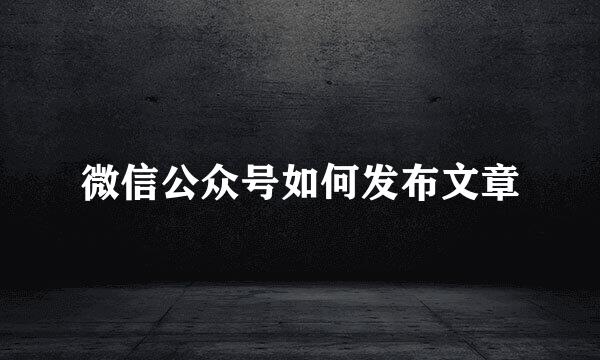 微信公众号如何发布文章