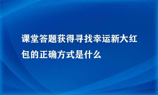 课堂答题获得寻找幸运新大红包的正确方式是什么