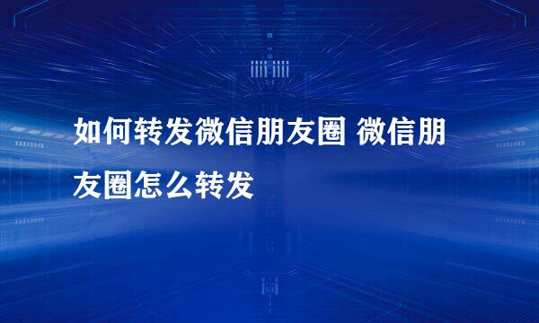 如何转发微信朋友圈 微信朋友圈怎么转发