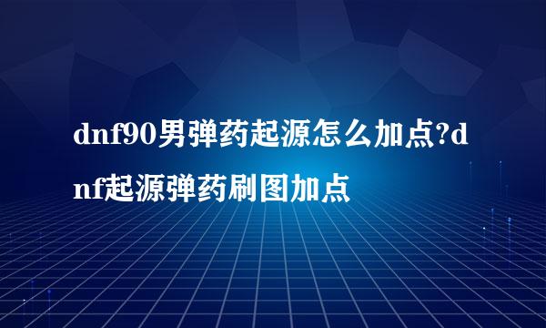 dnf90男弹药起源怎么加点?dnf起源弹药刷图加点