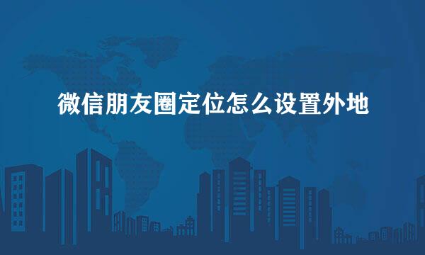 微信朋友圈定位怎么设置外地