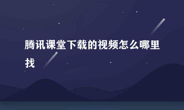 腾讯课堂下载的视频怎么哪里找