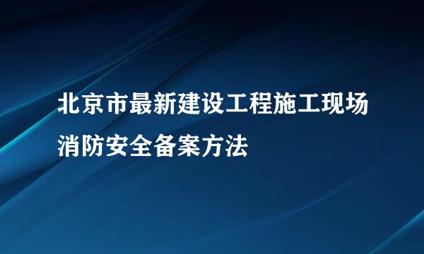 北京市最新建设工程施工现场消防安全备案方法