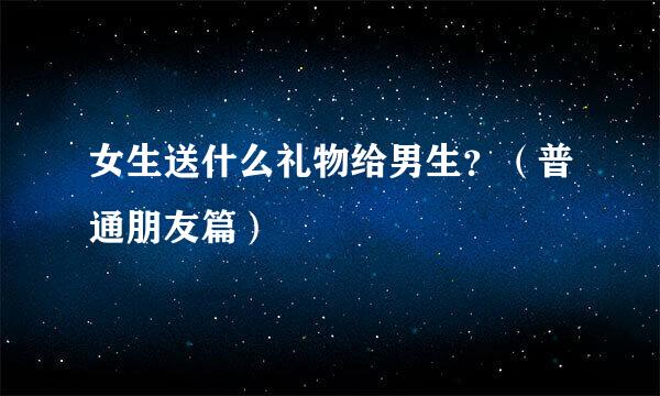 女生送什么礼物给男生？（普通朋友篇）