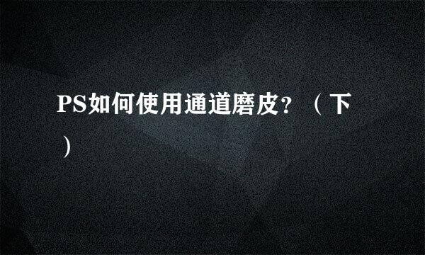 PS如何使用通道磨皮？（下）