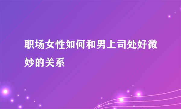 职场女性如何和男上司处好微妙的关系