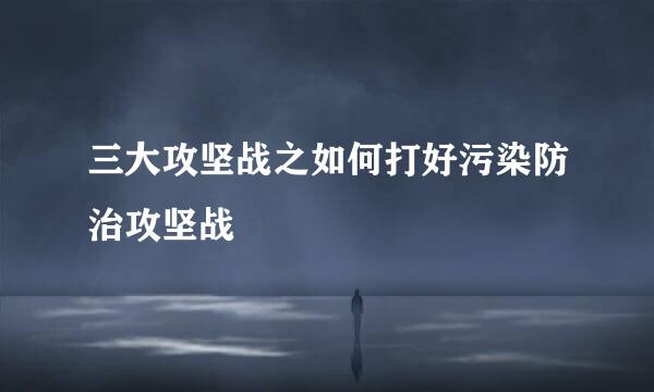 三大攻坚战之如何打好污染防治攻坚战