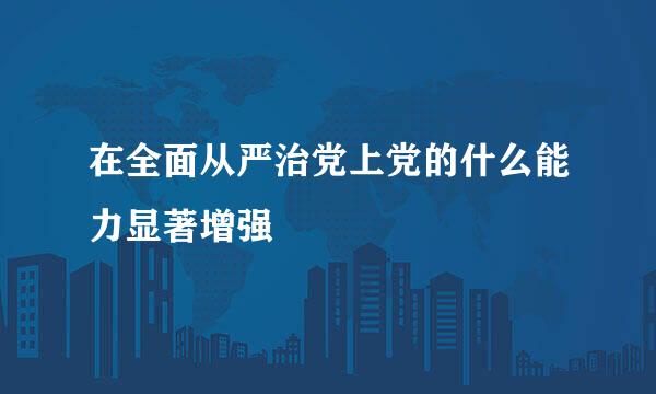 在全面从严治党上党的什么能力显著增强