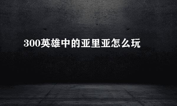 300英雄中的亚里亚怎么玩