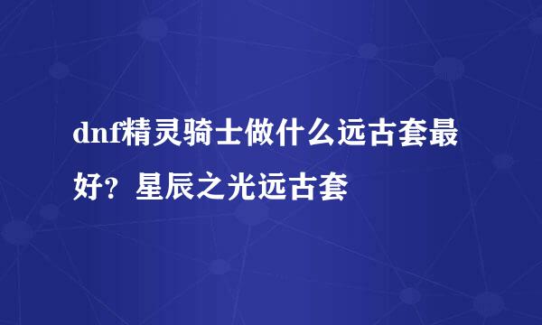 dnf精灵骑士做什么远古套最好？星辰之光远古套