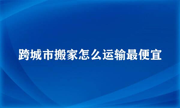 跨城市搬家怎么运输最便宜