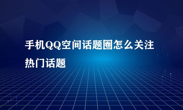 手机QQ空间话题圈怎么关注热门话题